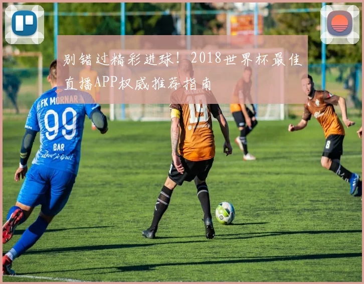别错过精彩进球！2018世界杯最佳直播APP权威推荐指南