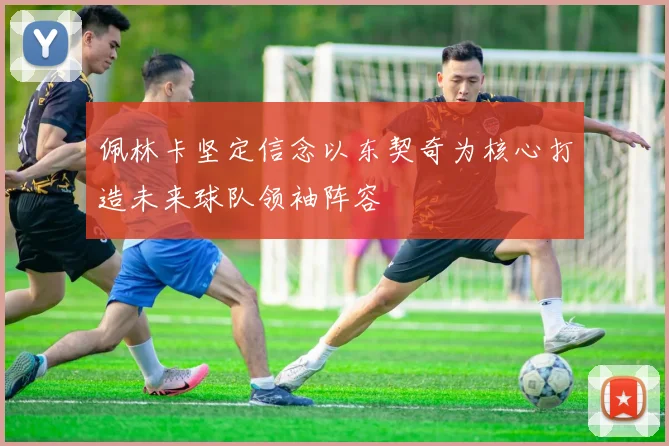 佩林卡坚定信念以东契奇为核心打造未来球队领袖阵容